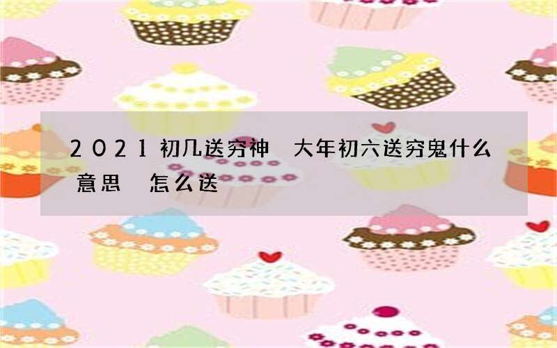 2021初几送穷神 大年初六送穷鬼什么意思 怎么送